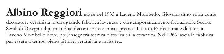 Albino Reggiori nasce nel 1933 a Laveno Mombello. Giovanissimo entra come decoratore ceramista in una grande fabbrica lavenese e contemporaneamente frequenta le Scuole Serali di Disegno diplomandosi decoratore ceramista presso l'Istituto Professionale di Stato a Laveno Mombello dove, poi, insegnerà tecnica pittorica sulla ceramica. Nel 1966 lascia la fabbrica per essere a tempo pieno pittore, ceramista e incisore...continua a leggere..
