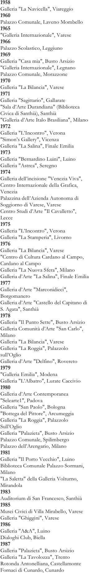 1958  Galleria "La Navicella", Viareggio  1960  Palazzo Comunale, Laveno Mombello  1965  "Galleria Internazionale", Varese  1966  Palazzo Scolastico, Leggiuno  1969  Galleria "Casa mia", Busto Arsizio  "Galleria Internazionale", Legnano  Palazzo Comunale, Morazzone  1970  Galleria "La Bilancia", Varese  1971  Galleria "Sagittario", Gallarate  "Sala d’Arte Durandiana" (Biblioteca Civica di Santhià), Santhià  "Galleria d’Arte Italo Brasiliana", Milano  1972  Galleria "L’Incontro", Verona  "Simon’s Gallery", Vicenza  Galleria "La Salina", Finale Emilia  1973  Galleria "Bernardino Luini", Luino  Galleria "Astrea", Seregno  1974  Galleria dell’incisione "Venezia Viva", Centro Internazionale della Grafica, Venezia  Palazzina dell’Azienda Autonoma di Soggiorno di Varese, Varese  Centro Studi d’Arte "Il Cavalletto", Lecce
1975  Galleria "L’Incontro", Verona  Galleria "La Stamperia", Livorno  1976  Galleria "La Bilancia", Varese  "Centro di Cultura Cardano al Campo, Cardano al Campo  Galleria "La Nuova Sfera", Milano  Galleria d’Arte "La Salina", Finale Emilia  1977  Galleria d’Arte "Marconidieci", Borgomanero  Galleria d’Arte "Castello del Capitano di S. Agata", Santhià  1978  Galleria "Il Punto Sette", Busto Arsizio  Galleria Comunità d’Arte "San Carlo", Milano  Galleria "La Bilancia", Varese  Galleria "La Roggia", Palazzolo sull’Oglio  Galleria d’Arte "Delfino", Rovereto
1979  "Galleria Emilia", Modena  Galleria "L’Albatro", Lurate Caccivio
1980  Galleria d’Arte Contemporanea "Selearte1", Padova  Galleria "San Paolo", Bologna  "Bottega del Pittore", Arcumeggia  Galleria "La Roggia", Palazzolo Sull’Oglio  Galleria "Palazieta", Busto Arsizio  Palazzo Comunale, Spilimbergo  Palazzo dell’Arengario, Milano  1981  Galleria "Il Porto Vecchio", Luino  Biblioteca Comunale Palazzo Sormani, Milano  "La Saletta" della Galleria Volturno, Mirandola
1983  Auditorium di San Francesco, Santhià
1985  Musei Civici di Villa Mirabello, Varese  Galleria "Ghiggini", Varese  1986  Galleria "A&A", Luino  Dialoghi Club, Biella  1987  Galleria "Palazieta", Busto Arsizio  Galleria "La Tavolozza", Trento  Rotonda Antonelliana, Castellamonte  Fornaci di Cunardo, Cunardo 