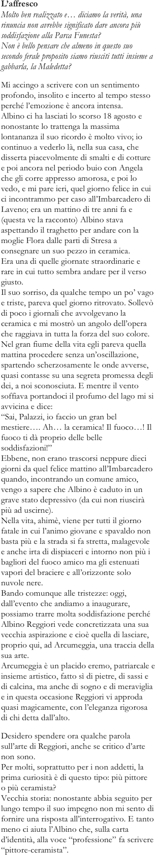 L’affrescoMolto ben realizzato e… diciamo la verità, una rinuncia non avrebbe significato dare ancora più soddisfazione alla Parca Funesta? Non è bello pensare che almeno in questo suo secondo ferale proposito siamo riusciti tutti insieme a gabbarla, la Maledetta?
Mi accingo a scrivere con un sentimento profondo, insolito e incerto al tempo stesso perché l’emozione è ancora intensa. Albino ci ha lasciati lo scorso 18 agosto e nonostante lo trattenga la massima lontananza il suo ricordo è molto vivo; io continuo a vederlo là, nella sua casa, che disserta piacevolmente di smalti e di cotture e poi ancora nel periodo buio con Angela che gli corre appresso amorosa, e poi lo vedo, e mi pare ieri, quel giorno felice in cui ci incontrammo per caso all’Imbarcadero di Laveno; era un mattino di tre anni fa e (questa ve la racconto) Albino stava aspettando il traghetto per andare con la moglie Flora dalle parti di Stresa a consegnare un suo pezzo in ceramica. Era una di quelle giornate straordinarie e rare in cui tutto sembra andare per il verso giusto. Il suo sorriso, da qualche tempo un po’ vago e triste, pareva quel giorno ritrovato. Sollevò di poco i giornali che avvolgevano la ceramica e mi mostrò un angolo dell’opera che raggiava in tutta la forza del suo colore. Nel gran fiume della vita egli pareva quella mattina procedere senza un’oscillazione, spartendo scherzosamente le onde avverse, quasi contasse su una segreta promessa degli dei, a noi sconosciuta. E mentre il vento soffiava portandoci il profumo del lago mi si avvicina e dice: “Sai, Palazzi, io faccio un gran bel mestiere…. Ah… la ceramica! Il fuoco…! Il fuoco ti dà proprio delle belle soddisfazioni!” Ebbene, non erano trascorsi neppure dieci giorni da quel felice mattino all’Imbarcadero quando, incontrando un comune amico, vengo a sapere che Albino è caduto in un grave stato depressivo (da cui non riuscirà più ad uscirne). Nella vita, ahimè, viene per tutti il giorno fatale in cui l’animo giovane e spavaldo non basta più e la strada si fa stretta, malagevole e anche irta di dispiaceri e intorno non più i bagliori del fuoco amico ma gli estenuati vapori del braciere e all’orizzonte solo nuvole nere. Bando comunque alle tristezze: oggi, dall’evento che andiamo a inaugurare, possiamo trarre molta soddisfazione perché Albino Reggiori vede concretizzata una sua vecchia aspirazione e cioè quella di lasciare, proprio qui, ad Arcumeggia, una traccia della sua arte. Arcumeggia è un placido eremo, patriarcale e insieme artistico, fatto sì di pietre, di sassi e di calcina, ma anche di sogno e di meraviglia e in questa occasione Reggiori vi approda quasi magicamente, con l’eleganza rigorosa di chi detta dall’alto.
Desidero spendere ora qualche parola sull’arte di Reggiori, anche se critico d’arte non sono. Per molti, soprattutto per i non addetti, la prima curiosità è di questo tipo: più pittore o più ceramista? Vecchia storia: nonostante abbia seguito per lungo tempo il suo impegno non mi sento di fornire una risposta all’interrogativo. E tanto meno ci aiuta l’Albino che, sulla carta d’identità, alla voce “professione” fa scrivere “pittore-ceramista”.