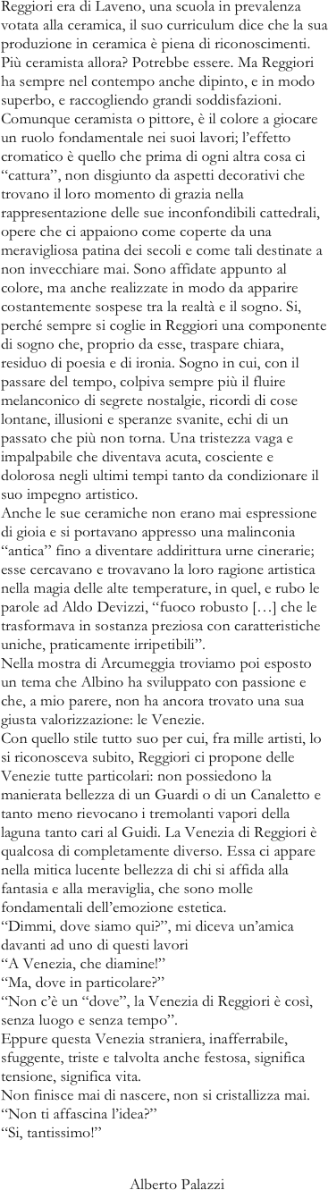 Reggiori era di Laveno, una scuola in prevalenza votata alla ceramica, il suo curriculum dice che la sua produzione in ceramica è piena di riconoscimenti. Più ceramista allora? Potrebbe essere. Ma Reggiori ha sempre nel contempo anche dipinto, e in modo superbo, e raccogliendo grandi soddisfazioni. Comunque ceramista o pittore, è il colore a giocare un ruolo fondamentale nei suoi lavori; l’effetto cromatico è quello che prima di ogni altra cosa ci “cattura”, non disgiunto da aspetti decorativi che trovano il loro momento di grazia nella rappresentazione delle sue inconfondibili cattedrali, opere che ci appaiono come coperte da una meravigliosa patina dei secoli e come tali destinate a non invecchiare mai. Sono affidate appunto al colore, ma anche realizzate in modo da apparire costantemente sospese tra la realtà e il sogno. Si, perché sempre si coglie in Reggiori una componente di sogno che, proprio da esse, traspare chiara, residuo di poesia e di ironia. Sogno in cui, con il passare del tempo, colpiva sempre più il fluire melanconico di segrete nostalgie, ricordi di cose lontane, illusioni e speranze svanite, echi di un passato che più non torna. Una tristezza vaga e impalpabile che diventava acuta, cosciente e dolorosa negli ultimi tempi tanto da condizionare il suo impegno artistico. Anche le sue ceramiche non erano mai espressione di gioia e si portavano appresso una malinconia “antica” fino a diventare addirittura urne cinerarie; esse cercavano e trovavano la loro ragione artistica nella magia delle alte temperature, in quel, e rubo le parole ad Aldo Devizzi, “fuoco robusto […] che le trasformava in sostanza preziosa con caratteristiche uniche, praticamente irripetibili”. Nella mostra di Arcumeggia troviamo poi esposto un tema che Albino ha sviluppato con passione e che, a mio parere, non ha ancora trovato una sua giusta valorizzazione: le Venezie. Con quello stile tutto suo per cui, fra mille artisti, lo si riconosceva subito, Reggiori ci propone delle Venezie tutte particolari: non possiedono la manierata bellezza di un Guardi o di un Canaletto e tanto meno rievocano i tremolanti vapori della laguna tanto cari al Guidi. La Venezia di Reggiori è qualcosa di completamente diverso. Essa ci appare nella mitica lucente bellezza di chi si affida alla fantasia e alla meraviglia, che sono molle fondamentali dell’emozione estetica. “Dimmi, dove siamo qui?”, mi diceva un’amica davanti ad uno di questi lavori “A Venezia, che diamine!” “Ma, dove in particolare?” “Non c’è un “dove”, la Venezia di Reggiori è così, senza luogo e senza tempo”. Eppure questa Venezia straniera, inafferrabile, sfuggente, triste e talvolta anche festosa, significa tensione, significa vita. Non finisce mai di nascere, non si cristallizza mai. “Non ti affascina l’idea?” “Si, tantissimo!”
                                 Alberto Palazzi
