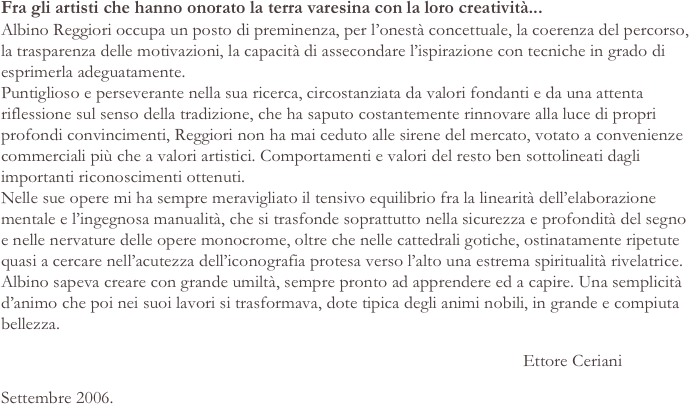 Fra gli artisti che hanno onorato la terra varesina con la loro creatività...
Albino Reggiori occupa un posto di preminenza, per l’onestà concettuale, la coerenza del percorso, la trasparenza delle motivazioni, la capacità di assecondare l’ispirazione con tecniche in grado di esprimerla adeguatamente. Puntiglioso e perseverante nella sua ricerca, circostanziata da valori fondanti e da una attenta riflessione sul senso della tradizione, che ha saputo costantemente rinnovare alla luce di propri profondi convincimenti, Reggiori non ha mai ceduto alle sirene del mercato, votato a convenienze commerciali più che a valori artistici. Comportamenti e valori del resto ben sottolineati dagli importanti riconoscimenti ottenuti. Nelle sue opere mi ha sempre meravigliato il tensivo equilibrio fra la linearità dell’elaborazione mentale e l’ingegnosa manualità, che si trasfonde soprattutto nella sicurezza e profondità del segno e nelle nervature delle opere monocrome, oltre che nelle cattedrali gotiche, ostinatamente ripetute quasi a cercare nell’acutezza dell’iconografia protesa verso l’alto una estrema spiritualità rivelatrice. Albino sapeva creare con grande umiltà, sempre pronto ad apprendere ed a capire. Una semplicità d’animo che poi nei suoi lavori si trasformava, dote tipica degli animi nobili, in grande e compiuta bellezza.
                                                                                                                    Ettore Ceriani
Settembre 2006.